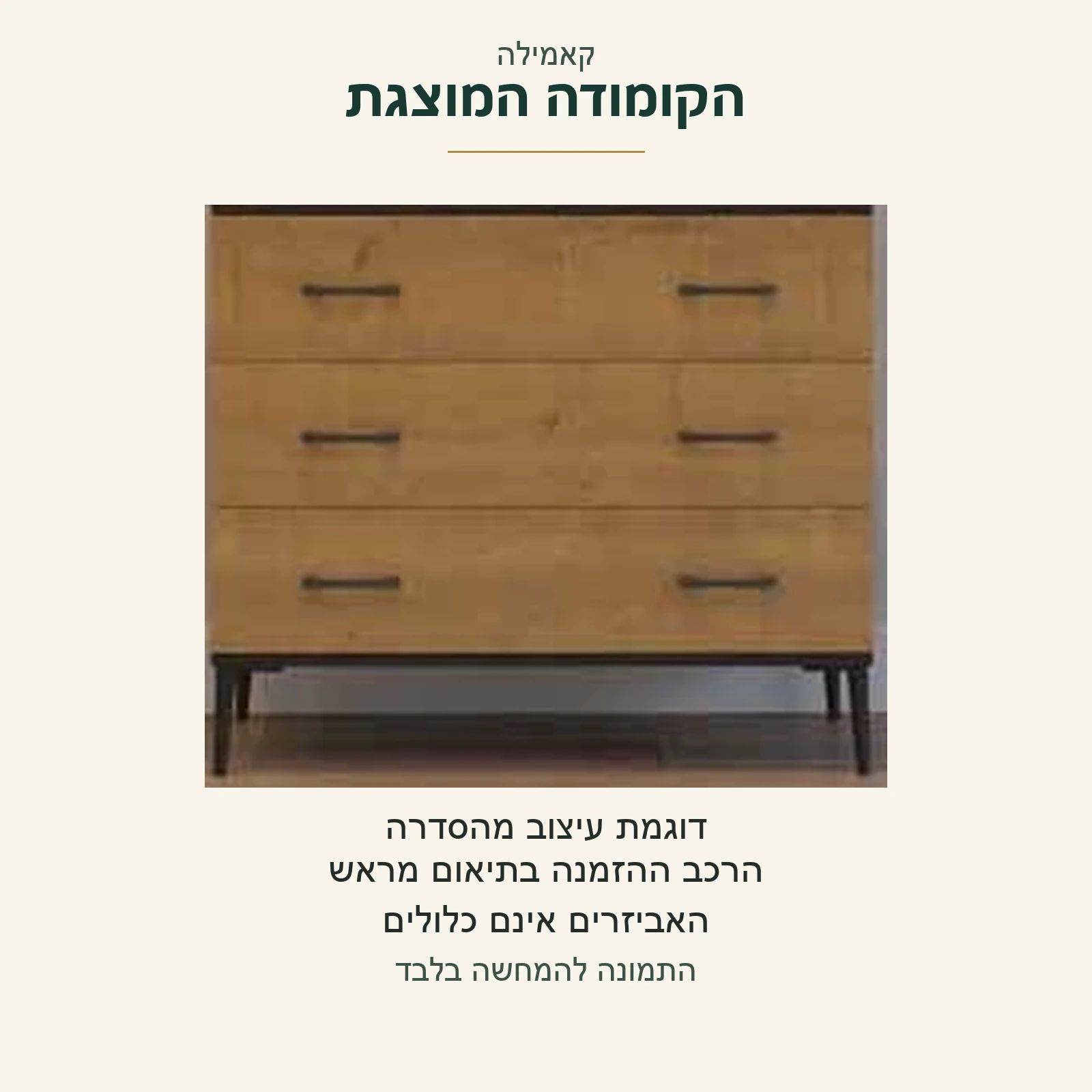 קאמילה — הקומודה המוצגת כדוגמת עיצוב מהסדרה, עם שלוש חזיתות סגורות; הרכב ההזמנה בתיאום מראש