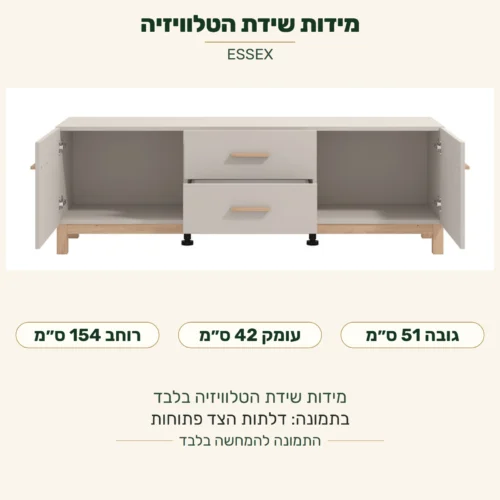 ESSEX — מידות שידת הטלוויזיה בלבד: רוחב 154 ס״מ, עומק 42 ס״מ, גובה 51 ס״מ; בתמונה דלתות הצד פתוחות
