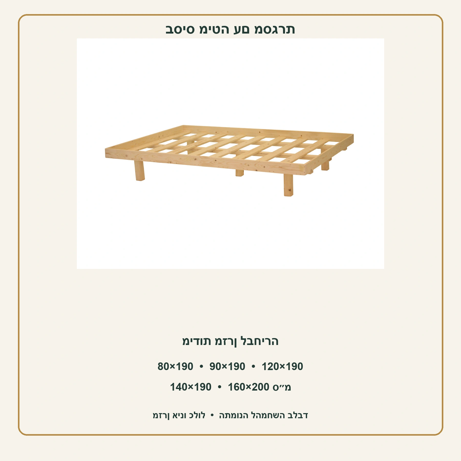 בסיס מיטה עם מסגרת – מידות מזרן 80×190, 90×190, 120×190, 140×190, 160×200 ס״מ; מזרן אינו כלול